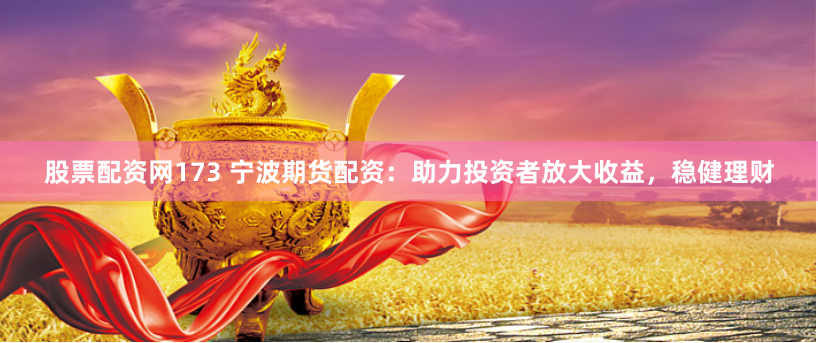 股票配资网173 宁波期货配资：助力投资者放大收益，稳健理财