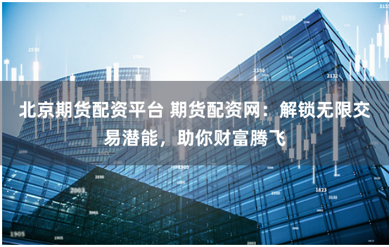 北京期货配资平台 期货配资网：解锁无限交易潜能，助你财富腾飞
