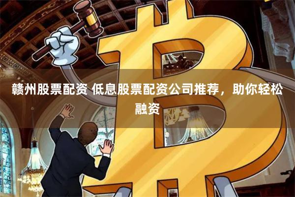 赣州股票配资 低息股票配资公司推荐，助你轻松融资