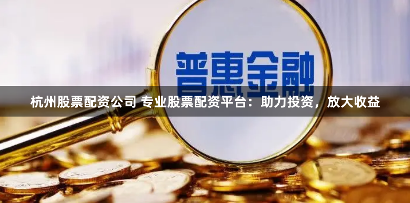 杭州股票配资公司 专业股票配资平台：助力投资，放大收益